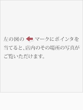 左の図の←マークにポインタを当てると、店内のその場所の写真がご覧いただけます。